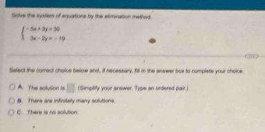 Solve the syster of equations by the elimination method
beginarrayl -5x+3y=30 3x-2y=-19endarray.
Select the correct choice below and, if necessary, fill in the answer box to complete your choice.
A. The solution is □ (Simplify your answer. Type an ordered pair.)
B. There are infinitely many solutions.
C. There is no solution