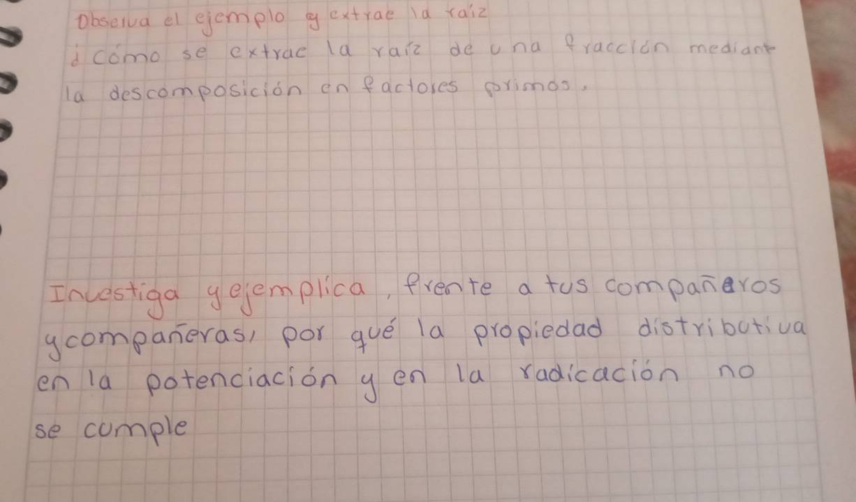 obseiva el ejemplo gextrae la raiz 
dcomo se extrae la raiz de una fraccion mediant 
la descomposicion en factores orimds, 
Incestiga gejemplica, frente a tus companeros 
ycompaneras, por gue la propiedad distributiva 
en la potenciacion g en la radicacion no 
se cumple