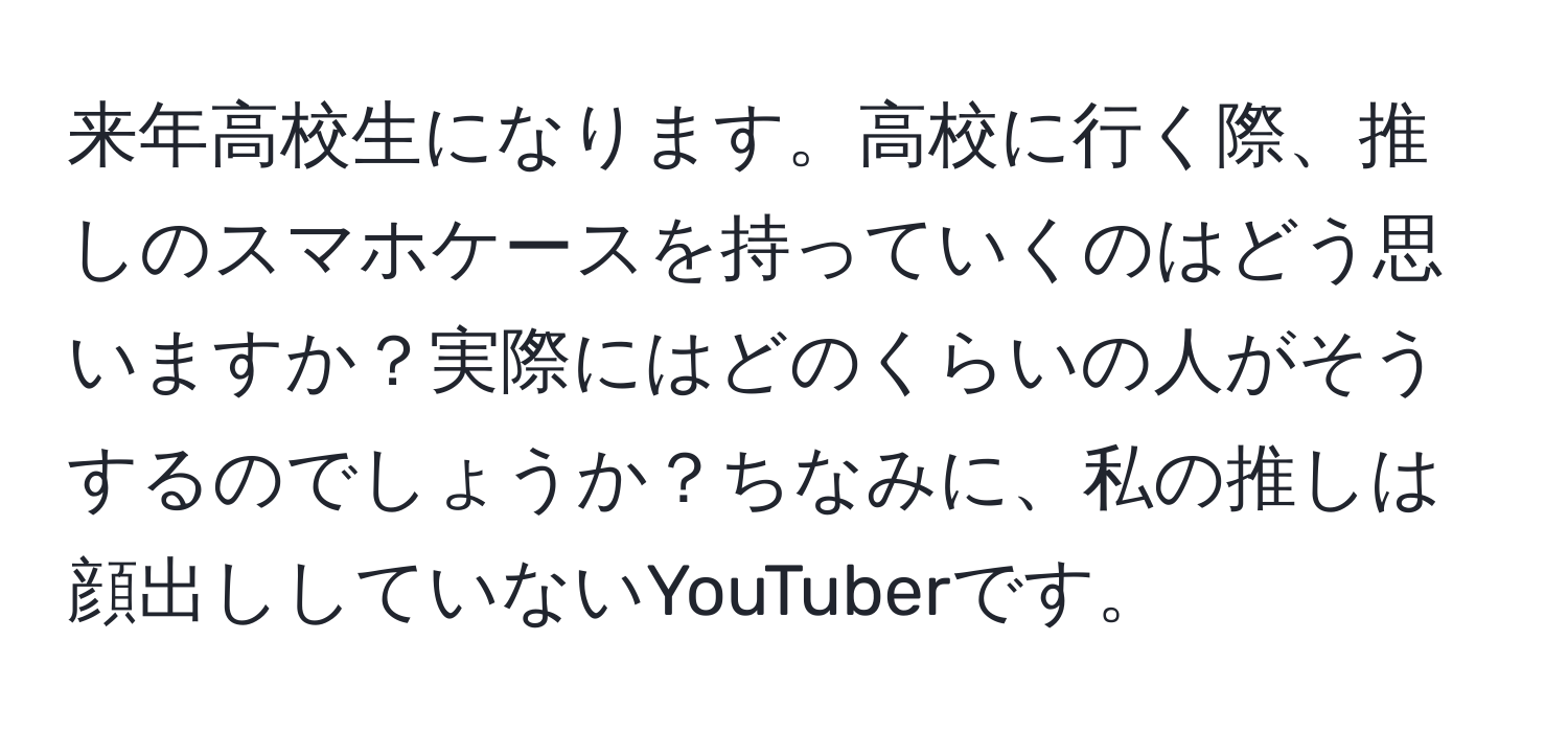 来年高校生になります。高校に行く際、推しのスマホケースを持っていくのはどう思いますか？実際にはどのくらいの人がそうするのでしょうか？ちなみに、私の推しは顔出ししていないYouTuberです。