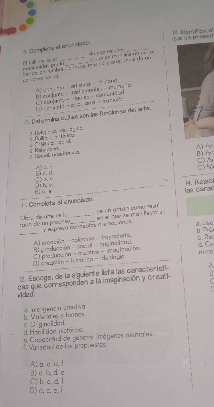 Identifica. el
que se presen
9. Completa el enunciado:
de expresiones
_
mantenidas por la _y que se manifiestan en las
El folklore es el
fiestas, costumbres, danzas, música y artesanías de un
colectivo social.
A) conjunto - artísticas - historia
B) conjunto - tradicionales - memoria
C) conjunto - rituales - comunidad
D) conjunto - populares - tradición
10. Determina cuáles son las funciones del arte:
a. Religiosa, ideológica.
b. Política. histórica.
c. Estética, social.
d. Relacional.
e. Social, académica. A) Art
B) Art
A) a. c C) Ar
B) c, d. D) M
C) b, e.
D) b, c.
14. Relaci
E) a, e.
1 1. Completa el enunciado: las carac
Obra de arte es la de un artista como resul--
tado de un proceso_ _en el que se manifiesta su
y expresa conceptos o emociones.
a. Uso
_
b. Prá
A) creación - colectivo - trayectoria. c. Re
B) producción - social - originalidad.
d. Co
C) producción - creativo - imaginación.
D) creación - histórico - ideología. ritmo
12. Escoge, de la siguiente lista las característi-
A
cas que corresponden a la imaginación y creati- B
C
vidad:
a. Inteligencia creativa.
b. Materiales y formas.
c. Originalidad.
d. Habilidad pictórica.
e. Capacidad de generar imágenes mentales.
f. Variedad de las propuestas.
A) a, c, d, f
B) a, b, d, e
C) b, c, d, f
D) a, c, e, f