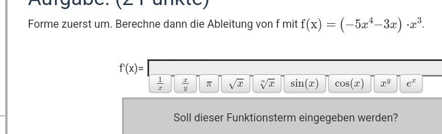 Rurgape. (2rankte)
Forme zuerst um. Berechne dann die Ableitung von f mit f(x)=(-5x^4-3x)· x^3.
f'(x)=
 1/x   x/y  π sqrt(x) sqrt[n](x) sin (x) cos (x) x^y e^x
Soll dieser Funktionsterm eingegeben werden?