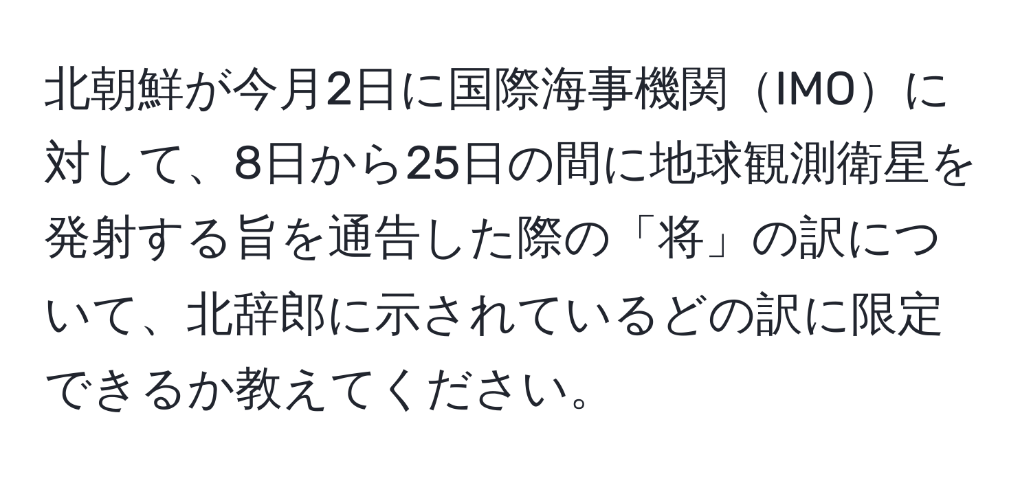 北朝鮮が今月2日に国際海事機関IMOに対して、8日から25日の間に地球観測衛星を発射する旨を通告した際の「将」の訳について、北辞郎に示されているどの訳に限定できるか教えてください。