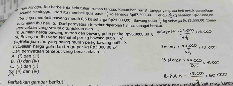 Hari Minggu, Ibu berbelanja kebutuhan rumah tangga. Kebutuhan rumah tangga yang ibu beli untuk persediaan
selama seminggu. Hari itu membeli gula pasir 4 1/2 kg seharga Rp67.500,00. Terigu 2 1/4 kg seharga Rp27.000,00.
Ibu juga membeli bawang merah 0,5 kg seharga Rp24.000,00. Bawang putih  1/4 kg seharga Rp15.000,00. Itulah
belanjaan ibu hari itu. Dari pernyataan tersebut diperoleh hal hal sebagai berikut.
Pernyataan yang sesuai ditunjukkan oleh ....
(i) Jumlah harga bawang merah dan bawang putih per kg Rp98.0000,00 x
(ii) Belanjaan ibu yang termahal per kg bawang putih
(iii)Belanjaan ibu yang paling murah perkg bawang putih x
(iv)Selisih harga gula dan terigu per kg Rp3.000,00 √
Dari pernyataan tersebut yang benar adalah ....
A. (i) dan (iii)
B. (i) dan (iv)
C. (ii) dan (ii)
(ii) dan (iv)
. Perhatikan gambar berikut!
karen a b ary, pertama kali pergi kekan