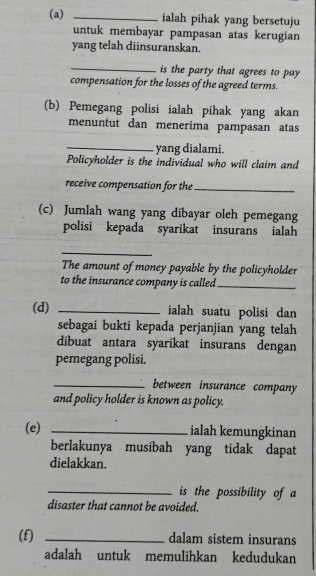 ialah pihak yang bersetuju 
untuk membayar pampasan atas kerugian 
yang telah diinsuranskan. 
_is the party that agrees to pay 
compensation for the losses of the agreed terms. 
(b) Pemegang polisi ialah pihak yang akan 
menuntut dan menerima pampasan atas 
_yang dialami. 
Policyholder is the individual who will claim and 
receive compensation for the_ 
(c) Jumlah wang yang dibayar oleh pemegang 
polisi kepada syarikat insurans ialah 
_ 
The amount of money payable by the policyholder 
to the insurance company is called_ 
(d) _ialah suatu polisi dan 
sebagai bukti kepada perjanjian yang telah 
dibuat antara syarikat insurans dengan 
pemegang polisi. 
_between insurance company 
and policy holder is known as policy. 
(e) _ialah kemungkinan 
berlakunya musibah yang tidak dapat 
dielakkan. 
_is the possibility of a 
disaster that cannot be avoided. 
(f) _dalam sistem insurans 
adalah untuk memulihkan kedudukan