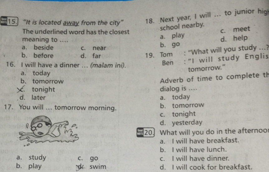 “It is located away from the city” 18. Next year, I will ... to junior hig
school nearby.
The underlined word has the closest
meaning to ....
a. play c. meet
d. help
a. beside c. near b. go
b. before d. far
19. Tom : “What will you study ...?
16. I will have a dinner ... (malam ini).
Ben :“I will study Englis
tomorrow.”
a. today
b、 tomorrow
Adverb of time to complete th. tonight dialog is ....
d. later a. today
17. You will ... tomorrow morning. b. tomorrow
c. tonight
d. yesterday
20. What will you do in the afternoo
a. I will have breakfast.
b. I will have lunch.
a. study c. go c. I will have dinner.
b. play d swim d. I will cook for breakfast.