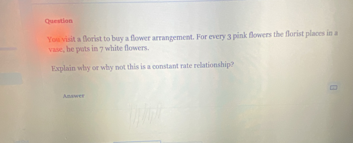 Question 
You visit a florist to buy a flower arrangement. For every 3 pink flowers the florist places in a 
vase, he puts in 7 white flowers. 
Explain why or why not this is a constant rate relationship? 
Answer