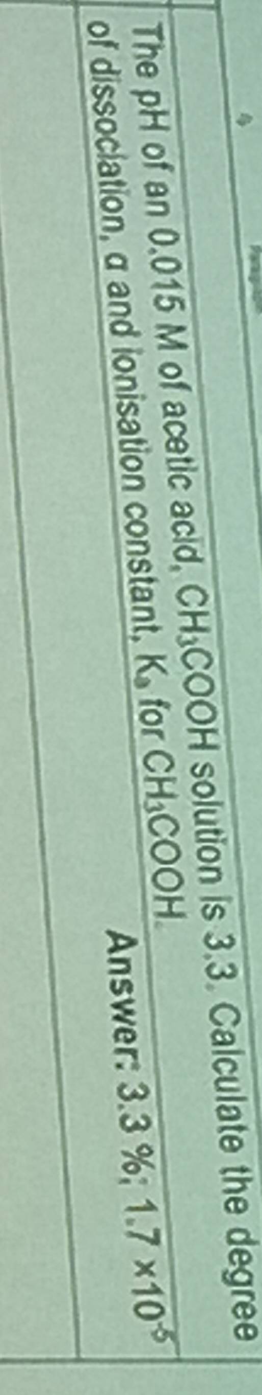 The pH of an 0.015 M of acetic acid, CH_3COOH solution is 3.3. Calculate the degree
Answer: 3.3%; 1.7* 10^(-5)
of dissociation, a and ionisation constant, K_3 for CH_3COOH.