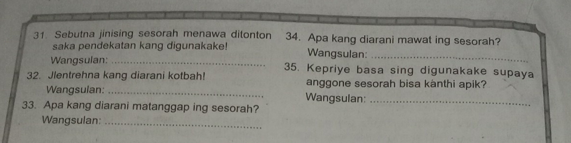 Sebutna jinising sesorah menawa ditonton 34. Apa kang diarani mawat ing sesorah? 
saka pendekatan kang digunakake! Wangsulan:_ 
Wangsulan: _35. Kepriye basa sing digunakake supaya 
32. Jlentrehna kang diarani kotbah! 
anggone sesorah bisa kanthi apik? 
Wangsulan: _Wangsulan:_ 
33. Apa kang diarani matanggap ing sesorah? 
Wangsulan:_