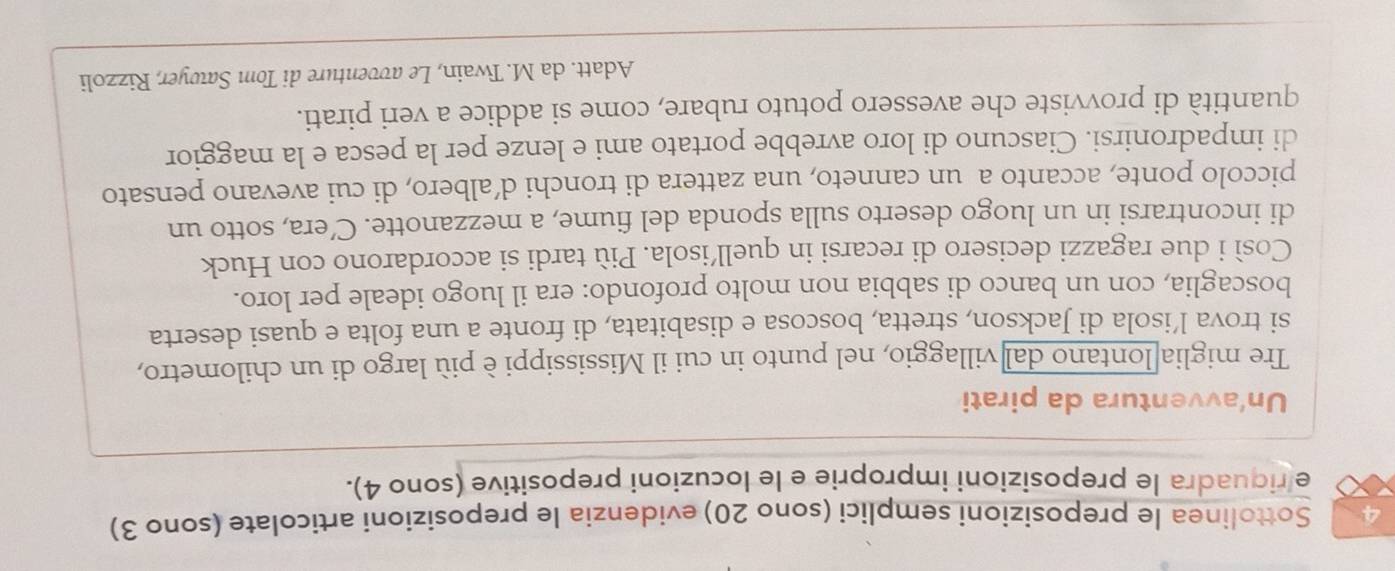 Sottolinea le preposizioni semplici (sono 20) evidenzia le preposizioni articolate (sono 3) 
e riquadra le preposizioni improprie e le locuzioni prepositive (sono 4). 
Un'avventura da pirati 
Tre miglia lontano dal villaggio, nel punto in cui il Mississippi è più largo di un chilometro, 
si trova l’isola di Jackson, stretta, boscosa e disabitata, di fronte a una folta e quasi deserta 
boscaglia, con un banco di sabbia non molto profondo: era il luogo ideale per loro. 
Così i due ragazzi decisero di recarsi in quell’isola. Più tardi si accordarono con Huck 
di incontrarsi in un luogo deserto sulla sponda del fiume, a mezzanotte. C’era, sotto un 
piccolo ponte, accanto a un canneto, una zattera di tronchi d’albero, di cui avevano pensato 
di impadronirsi. Ciascuno di loro avrebbe portato ami e lenze per la pesca e la maggior 
quantità di provviste che avessero potuto rubare, come si addice a veri pirati. 
Adatt. da M. Twain, Le avventure di Tom Sawyer, Rizzoli