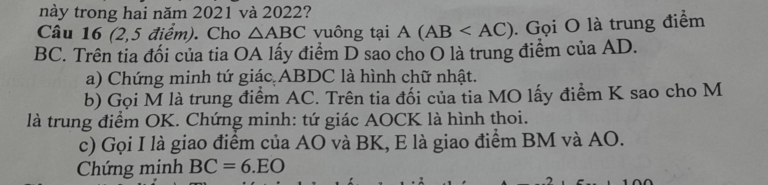 này trong hai năm 2021 và 2022? 
Câu 16 (2,5 điểm). Cho △ ABC vuông tại A(AB . Gọi O là trung điểm
BC. Trên tia đối của tia OA lấy điểm D sao cho O là trung điểm của AD. 
a) Chứng minh tứ giác ABDC là hình chữ nhật. 
b) Gọi M là trung điểm AC. Trên tia đối của tia MO lấy điểm K sao cho M 
là trung điểm OK. Chứng minh: tứ giác AOCK là hình thoi. 
c) Gọi I là giao điểm của AO và BK, E là giao điểm BM và AO. 
Chứng minh BC=6.EO