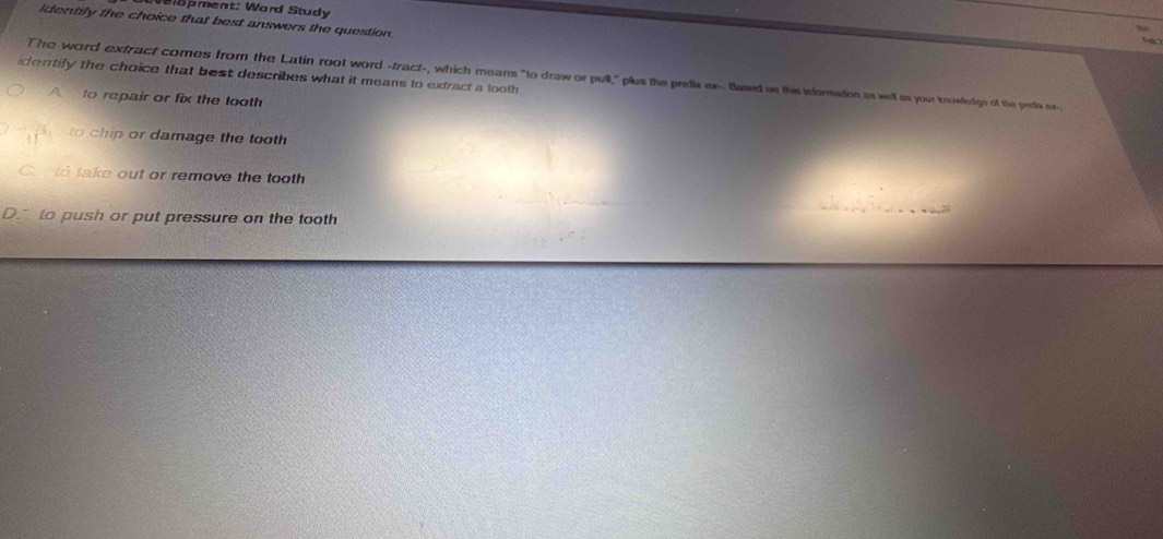 Welopment: Word Study
Identily the choice that best answers the question.
dentily the choice that best describes what it means to extract a looth 
The word extract comes from the Latin root word -fract-, which means "to draw or pull," plus the prefix ex-. Based on this information as well as your knowledgn of the prefix ex-
A to repair or fix the tooth
to chip or damage the tooth
Cto take out or remove the tooth
D. to push or put pressure on the tooth