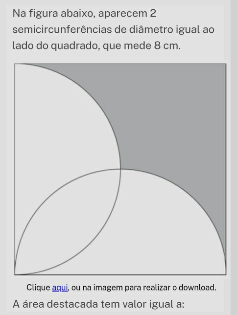 Na figura abaixo, aparecem 2 
semicircunferências de diâmetro igual ao 
lado do quadrado, que mede 8 cm. 
Clique aqui, ou na imagem para realizar o download. 
A área destacada tem valor igual a: