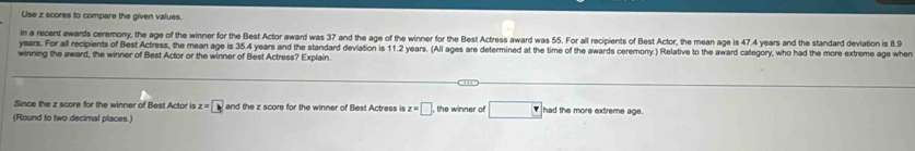 Use z scores to compare the given values. 
In a recent awards ceremony, the age of the winner for the Best Actor award was 37 and the age of the winner for the Best Actress award was 55. For all recipients of Best Actor, the mean age is 47.4 years and the standard deviation is 8.9
years. For all recipients of Best Actress, the mean age is 35.4 years and the standard deviation is 11.2 years. (All ages are determined at the time of the awards ceremony.) Relative to the award category, who had the more extreme age when 
winning the award, the winner of Best Actor or the winner of Best Actress? Explain. 
Since the z score for the winner of Best Actor is z=□ and the z score for the winner of Best Actress is z=□ , the winner of had the more extireme age. 
(Round to two decimal places.)