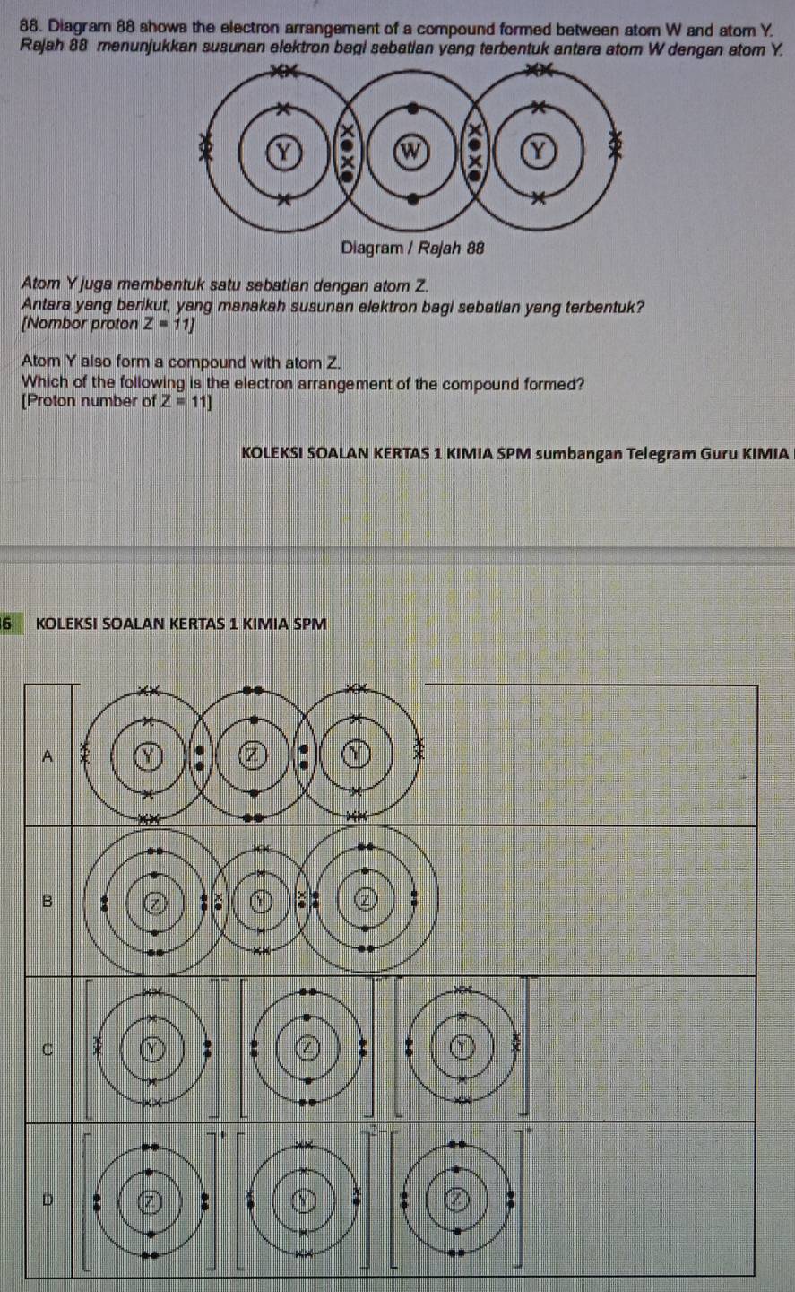 Diagram 88 shows the electron arrangement of a compound formed between atom W and atom Y.
Rajah 88 menunjukkan susunan elektron bagi sebatian yang terbentuk antara atom W dengan atom Y.
Atom Y juga membentuk satu sebatian dengan atom Z.
Antara yang berikut, yang manakah susunan elektron bagi sebatian yang terbentuk?
[Nombor proton Z=11]
Atom Y also form a compound with atom Z.
Which of the following is the electron arrangement of the compound formed?
[Proton number of Z=11]
KOLEKSI SOALAN KERTAS 1 KIMIA SPM sumbangan Telegram Guru KIMIA
6 KOLEKSI SOALAN KERTAS 1 KIMIA SPM
A
B
C
D