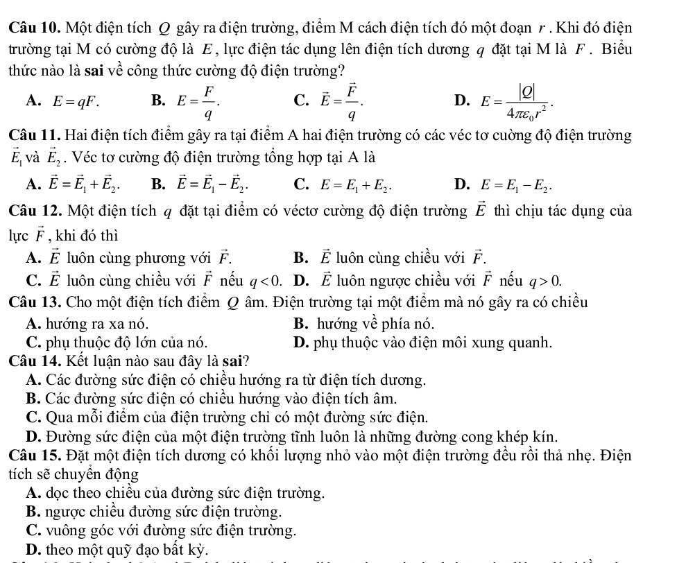 Một điện tích Q gây ra điện trường, điểm M cách điện tích đó một đoạn 7. Khi đó điện
trường tại M có cường độ là E, lực điện tác dụng lên điện tích dương q đặt tại M là F . Biểu
thức nào là sai về công thức cường độ điện trường?
A. E=qF. B. E= F/q . C. vector E=frac vector Fq. E=frac |Q|4π varepsilon _0r^2.
D.
Câu 11. Hai điện tích điểm gây ra tại điểm A hai điện trường có các véc tơ cuờng độ điện trường
vector E_1 và vector E_2. Véc tơ cường độ điện trường tổng hợp tại A là
A. vector E=vector E_1+vector E_2. B. vector E=vector E_1-vector E_2. C. E=E_1+E_2. D. E=E_1-E_2.
Câu 12. Một điện tích q đặt tại điểm có véctơ cường độ điện trường vector E thì chịu tác dụng của
lực vector F , khi đó thì
A. vector E luôn cùng phương với vector F. B. vector E luôn cùng chiều với vector F.
C. vector E luôn cùng chiều với vector F nếu q<0</tex> D. vector E luôn ngược chiều với vector F nếu q>0.
Câu 13. Cho một điện tích điểm Q âm. Điện trường tại một điểm mà nó gây ra có chiều
A. hướng ra xa nó. B. hướng về phía nó.
C. phụ thuộc độ lớn của nó. D. phụ thuộc vào điện môi xung quanh.
Câu 14. Kết luận nào sau đây là sai?
A. Các đường sức điện có chiều hướng ra từ điện tích dương.
B. Các đường sức điện có chiều hướng vào điện tích âm.
C. Qua mỗi điểm của điện trường chỉ có một đường sức điện.
D. Đường sức điện của một điện trường tĩnh luôn là những đường cong khép kín.
Câu 15. Đặt một điện tích dương có khổi lượng nhỏ vào một điện trường đều rồi thả nhẹ. Điện
tích sẽ chuyển động
A. dọc theo chiều của đường sức điện trường.
B. ngược chiều đường sức điện trường.
C. vuông góc với đường sức điện trường.
D. theo một quỹ đạo bất kỳ.