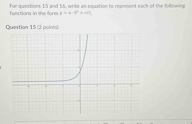 For questions 15 and 16, write an equation to represent each of the following 
functions in the form y=a· b^x+c□. 
Question 15 (2 points)