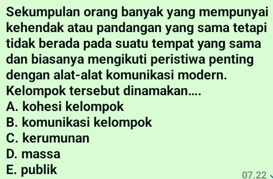 Sekumpulan orang banyak yang mempunyai
kehendak atau pandangan yang sama tetapi
tidak berada pada suatu tempat yang sama
dan biasanya mengikuti peristiwa penting
dengan alat-alat komunikasi modern.
Kelompok tersebut dinamakan....
A. kohesi kelompok
B. komunikasi kelompok
C. kerumunan
D. massa
E. publik 07.22.