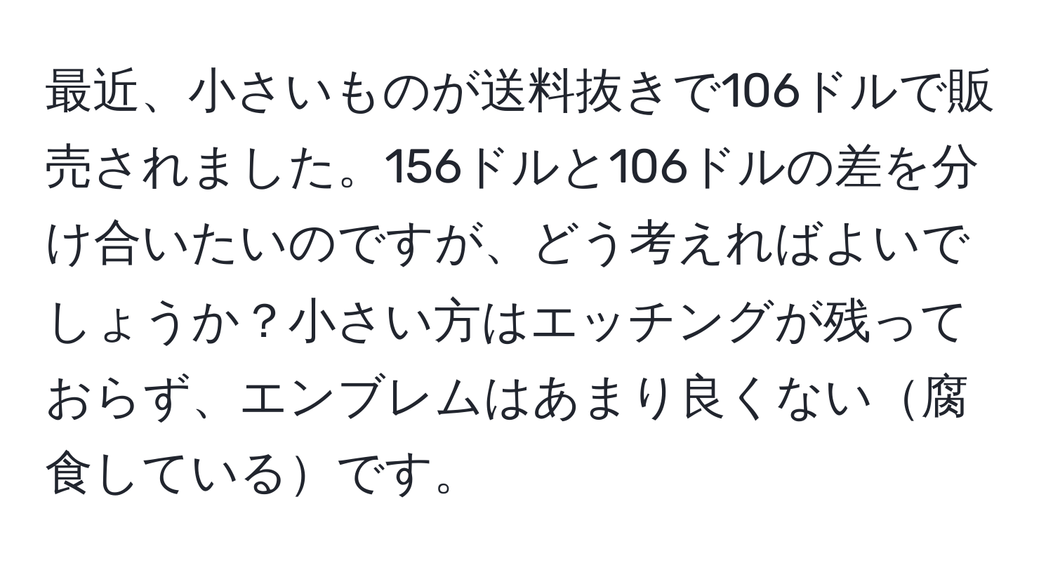 最近、小さいものが送料抜きで106ドルで販売されました。156ドルと106ドルの差を分け合いたいのですが、どう考えればよいでしょうか？小さい方はエッチングが残っておらず、エンブレムはあまり良くない腐食しているです。