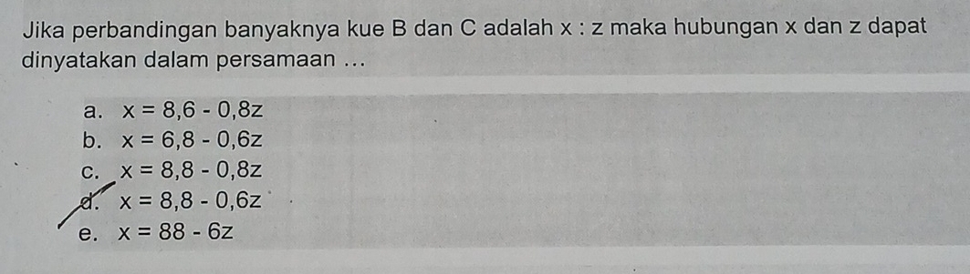 Jika perbandingan banyaknya kue B dan C adalah maka hubungan x dan z dapat x:z
dinyatakan dalam persamaan ...
a. x=8,6-0, 8z
b. x=6, 8-0, 6z
C. x=8, 8-0,8z
d. x=8, 8-0, 6z
e. x=88-6z