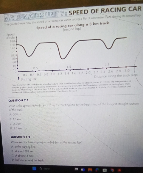 MATHEMATICS UNIT 7: SPEED OF RACING CAR
This graph shows how the speed of a racing car varies along a flat 3 kilometre track during its second lap.
Speed of a racing car along a 3 km track
(second lap)
Speed
(km/h)
180
160
140
120
100
80
60
20 1.5 2.5
40 0.5
0 2.2 2.4 2.6 2 8 3.0
0 0.2 0.4 0.6 0.8 1.0 1.2 1.4 1.6 1.8 2.0.
Starting line Distance along the track (km)
Note. In memory of Claude Janvier, who died in June 1998. Modified task after his ideas in Janvier C. (1978). The interpretation on
complex graphs _ studies and teaching experiments. Accompanying bruchure to the Disseration. Universty of Notingham. Shell
Centre for Matheratical Education. Itern C 2. The pictures of the tracks anr taken from Fischer R. & Marie C. 9. Memich und
Mathematik Bibliograßhisches Institut: Mannhein Wien Zurich. 234 238
QUESTION 7.1
What is the approximate distance from the starting line to the beginning of the longest straight section
of the track?
A. 0.5km
B. 15 km
C. 23 km
D. 2.6 km
QUESTION 7.2
Where was the lowest speed recorded during the second lap!
A at the starting line
B. at about 0.8 km.
C. at about 1.3 km.
D. halfway around the track
. Search