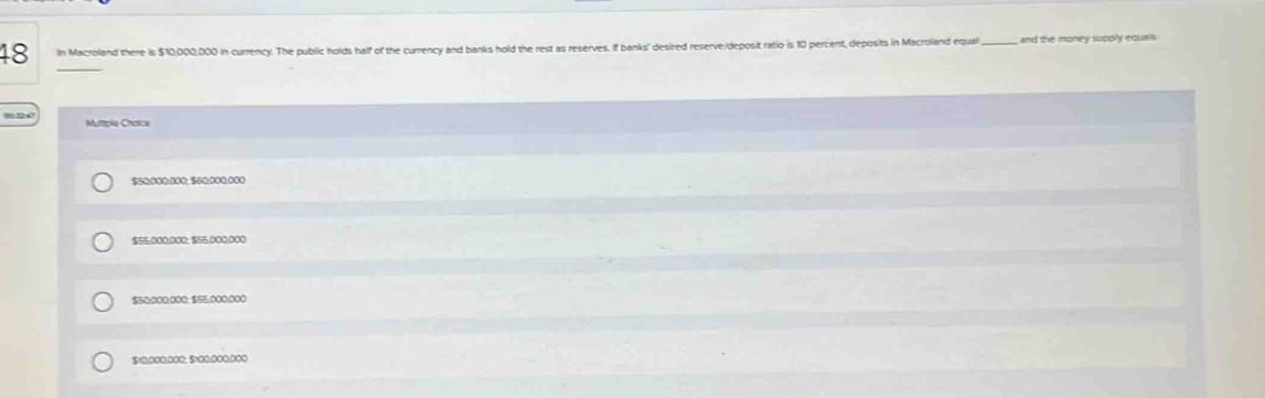 In Macroland there is $10,000,000 in currency. The public holds half of the currency and banks hold the rest as reserves. If banks' desired reserve/deposit ratio is 10 percent, deposits in Macroland equal_ and the money supply equals
Mutplo Cróice
$50:000:000; $60:000:000
$$5,000; 000; $55,000.000
$50:000:000; $55,000; 000
$10:000; 000; $100:000;000