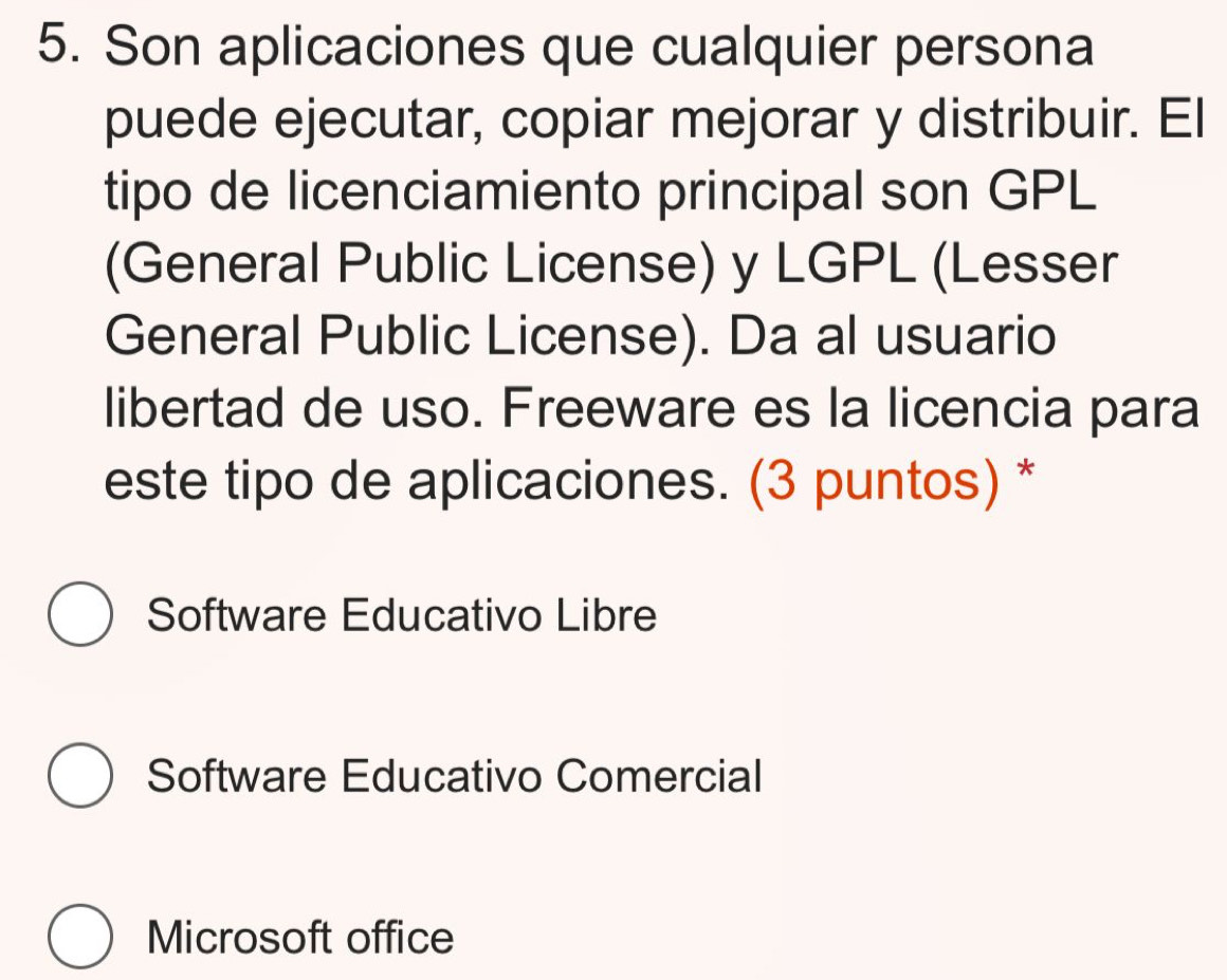 Son aplicaciones que cualquier persona
puede ejecutar, copiar mejorar y distribuir. El
tipo de licenciamiento principal son GPL
(General Public License) y LGPL (Lesser
General Public License). Da al usuario
libertad de uso. Freeware es la licencia para
este tipo de aplicaciones. (3 puntos) *
Software Educativo Libre
Software Educativo Comercial
Microsoft office