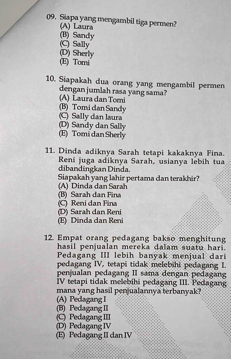 Siapa yang mengambil tiga permen?
(A) Laura
(B) Sandy
(C) Sally
(D) Sherly
(E) Tomi
10. Siapakah dua orang yang mengambil permen
dengan jumlah rasa yang sama?
(A) Laura dan Tomi
(B) Tomi dan Sandy
(C) Sally dan laura
(D) Sandy dan Sally
(E) Tomi dan Sherly
11. Dinda adiknya Sarah tetapi kakaknya Fina.
Reni juga adiknya Sarah, usianya lebih tua
dibandingkan Dinda.
Siapakah yang lahir pertama dan terakhir?
(A) Dinda dan Sarah
(B) Sarah dan Fina
(C) Reni dan Fina
(D) Sarah dan Reni
(E) Dinda dan Reni
12. Empat orang pedagang bakso menghitung
hasil penjualan mereka dalam suatu hari.
Pedagang III lebih banyak menjual dari
pedagang IV, tetapi tidak melebihi pedagang I.
penjualan pedagang II sama dengan pedagang
IV tetapi tidak melebihi pedagang III. Pedagang
mana yang hasil penjualannya terbanyak?
(A) Pedagang I
(B) Pedagang II
(C) Pedagang III
(D) Pedagang IV
(E) Pedagang II dan IV