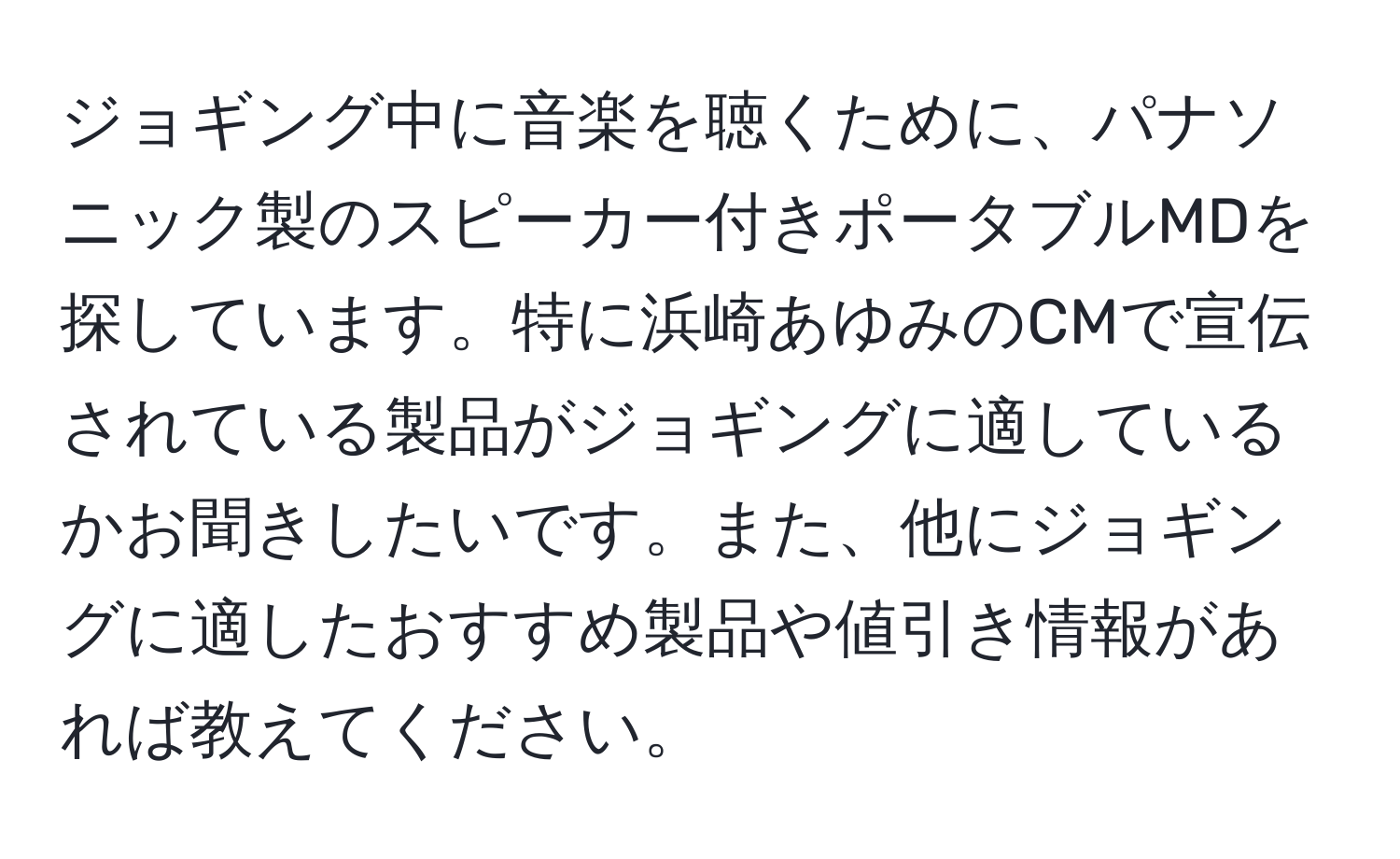 ジョギング中に音楽を聴くために、パナソニック製のスピーカー付きポータブルMDを探しています。特に浜崎あゆみのCMで宣伝されている製品がジョギングに適しているかお聞きしたいです。また、他にジョギングに適したおすすめ製品や値引き情報があれば教えてください。