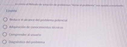 es cómo el Método de solución de problemas ''Aistar el problema'' nos ayuda a resolverlo.
1 punto
Reducir el alcance del problema potencial
Adquisición de conocimientos técnicos
Comprender al usuario
Diagnóstico del problema