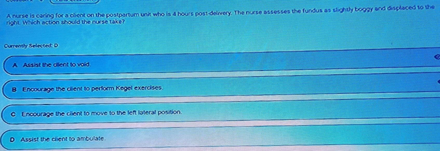 A nurse is caring for a client on the postpartum unit who is 4 hours post-delivery. The nurse assesses the fundus as slightly boggy and displaced to the
right. Which action should the norse take?
Currently Selected: D
A Assist the client to void.
B Encourage the client to perform Kegel exercises
Encourage the client to move to the left lateral position.
Assist the client to ambulate.