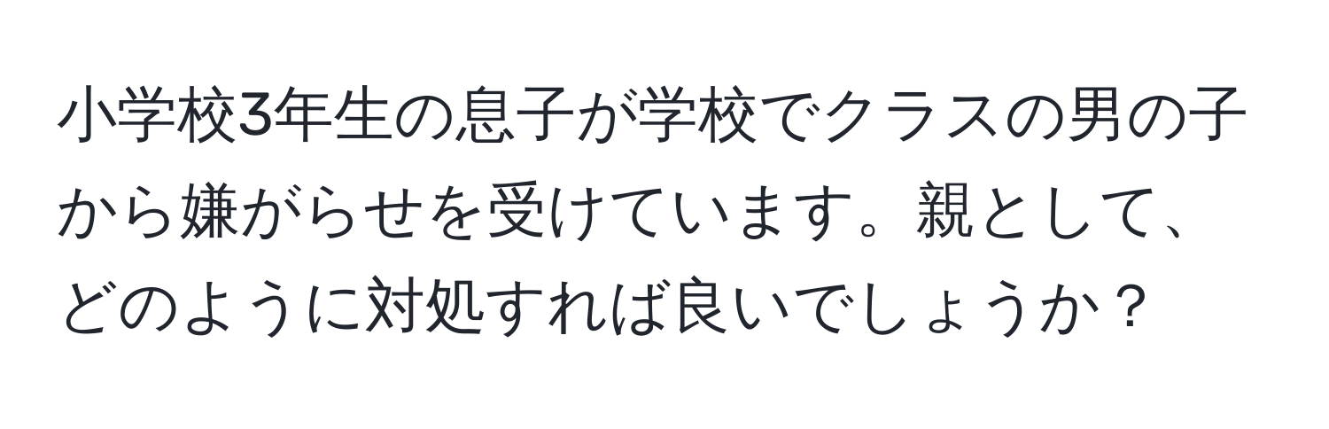 小学校3年生の息子が学校でクラスの男の子から嫌がらせを受けています。親として、どのように対処すれば良いでしょうか？