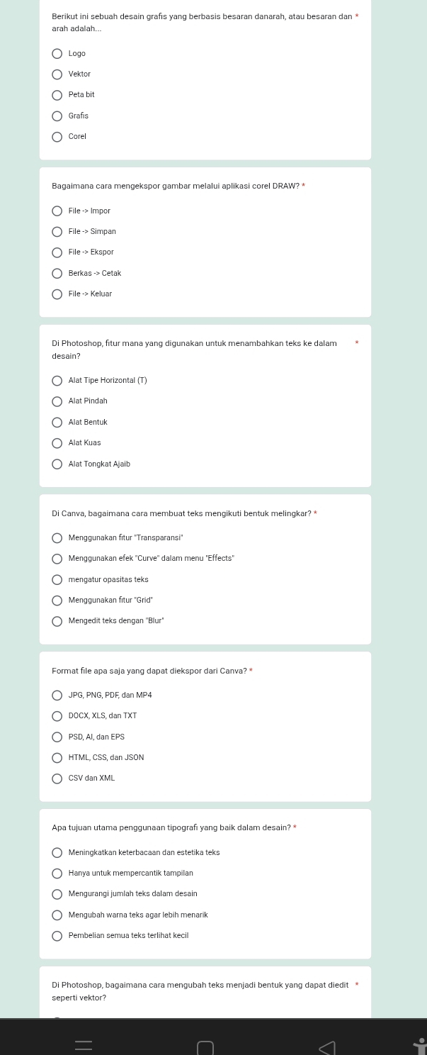 Berikut ini sebuah desain grafis yang berbasis besaran danarah, atau besaran dan *
arah adalah...
Logo
Vektor
Peta bit
Grafis
Corel
Bagaimana cara mengekspor gambar melalui aplikasi corel DRAW? *
Fileto Ekspor 
Berkasto Cetak 
desain?
Alat Tipe Horizontal (T)
Alat Pindah
Alat Bentuk
Alat Kuas
Alat Tongkat Ajaib
Menggunakan fitur ''Transparansi''
Menggunakan efek 'Curve'' dalam menų "Effects"
mengatur opasitas teks
Menggunakan fitur ''Grid''
Mengedit teks dengan "Blur"
Format file apa saja yang dapat diekspor dari Canva? *
DOCX, XLS, dan TXT
PSD, Al, dan EPS
HTML, CSS, dan JSON
CSV dan XML
Apa tujuan utama penggunaan tipografı yang baik dalam desain? *
Meningkatkan keterbacaan dan estetika teks
Hanya untuk mempercantik tampilan
Mengurangi jumlah teks dalam desain
Mengubah warna teks agar lebih menarik
Pembelian semua teks terlihat kecil
Di Photoshop, bagaimana cara mengubah teks menjadi bentuk yang dapat diedit*
seperti vektor?