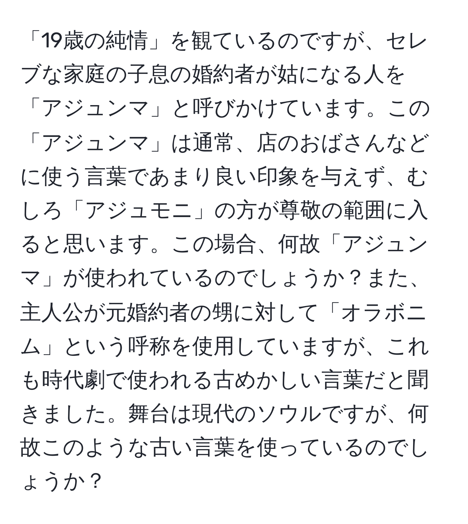 「19歳の純情」を観ているのですが、セレブな家庭の子息の婚約者が姑になる人を「アジュンマ」と呼びかけています。この「アジュンマ」は通常、店のおばさんなどに使う言葉であまり良い印象を与えず、むしろ「アジュモニ」の方が尊敬の範囲に入ると思います。この場合、何故「アジュンマ」が使われているのでしょうか？また、主人公が元婚約者の甥に対して「オラボニム」という呼称を使用していますが、これも時代劇で使われる古めかしい言葉だと聞きました。舞台は現代のソウルですが、何故このような古い言葉を使っているのでしょうか？