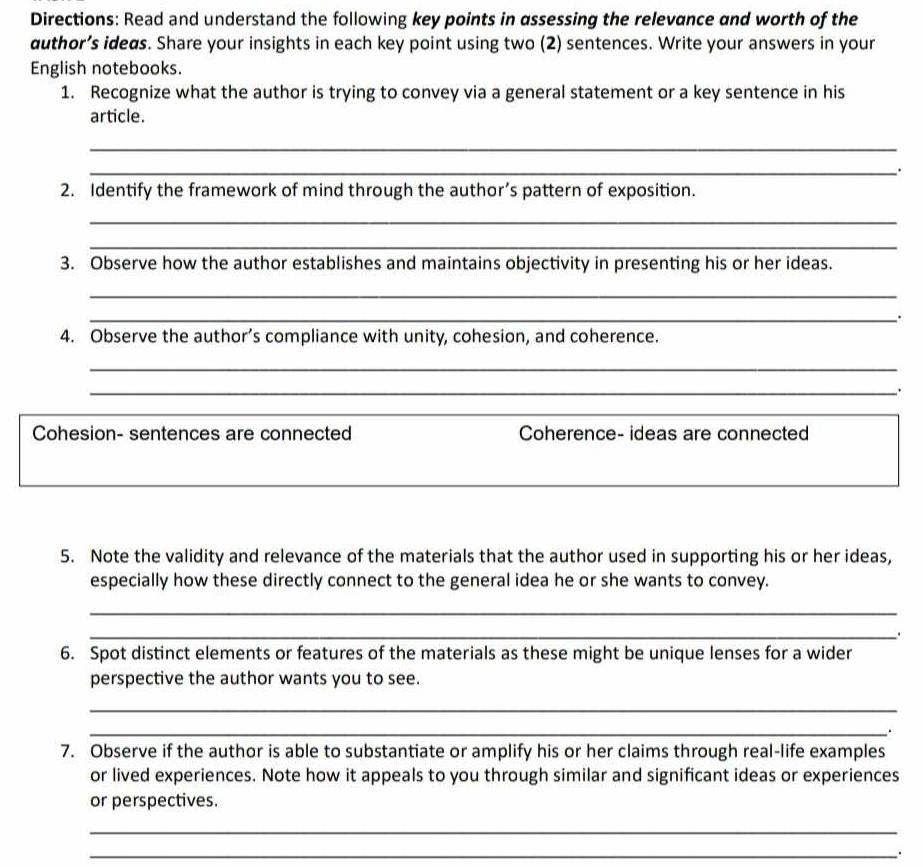 Directions: Read and understand the following key points in assessing the relevance and worth of the 
author’s ideas. Share your insights in each key point using two (2) sentences. Write your answers in your 
English notebooks. 
1. Recognize what the author is trying to convey via a general statement or a key sentence in his 
article. 
_ 
_. 
2. Identify the framework of mind through the author’s pattern of exposition. 
_ 
_ 
3. Observe how the author establishes and maintains objectivity in presenting his or her ideas. 
_ 
_: 
4. Observe the author’s compliance with unity, cohesion, and coherence. 
_ 
_、. 
_ 
_ 
Cohesion- sentences are connected Coherence- ideas are connected 
_ 
5. Note the validity and relevance of the materials that the author used in supporting his or her ideas, 
especially how these directly connect to the general idea he or she wants to convey. 
_ 
_. 
6. Spot distinct elements or features of the materials as these might be unique lenses for a wider 
perspective the author wants you to see. 
_ 
_. 
7. Observe if the author is able to substantiate or amplify his or her claims through real-life examples 
or lived experiences. Note how it appeals to you through similar and significant ideas or experiences 
or perspectives. 
_ 
_.