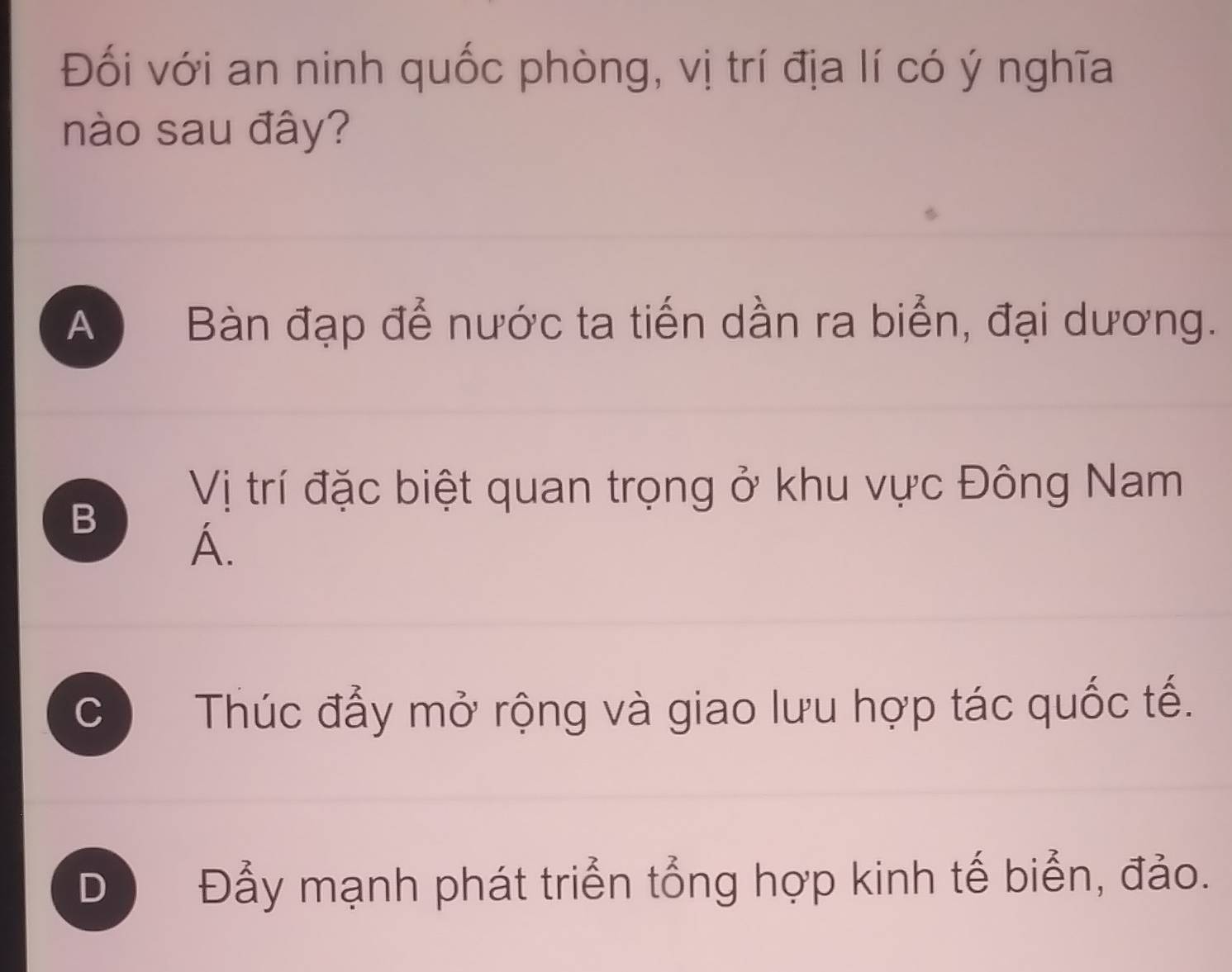 Đối với an ninh quốc phòng, vị trí địa lí có ý nghĩa
nào sau đây?
A Bàn đạp để nước ta tiến dần ra biển, đại dương.
Vị trí đặc biệt quan trọng ở khu vực Đông Nam
B
A.
C Thúc đẩy mở rộng và giao lưu hợp tác quốc tế.
D Đẫy mạnh phát triển tổng hợp kinh tế biển, đảo.