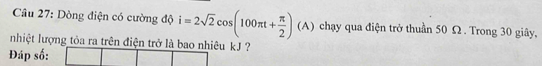 Dòng điện có cường độ i=2sqrt(2)cos (100π t+ π /2 ) (/ A) chạy qua điện trở thuần 50 Ω. Trong 30 giây, 
nhiệt lượng tỏa ra trên điện trở là bao nhiêu kJ ? 
Đáp số: