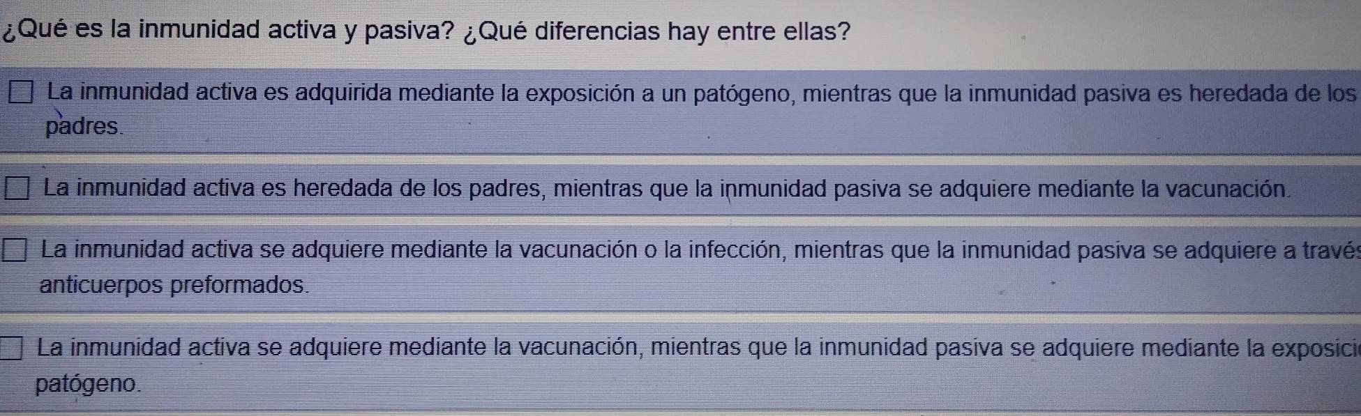 ¿Qué es la inmunidad activa y pasiva? ¿Qué diferencias hay entre ellas?
La inmunidad activa es adquirida mediante la exposición a un patógeno, mientras que la inmunidad pasiva es heredada de los
padres.
La inmunidad activa es heredada de los padres, mientras que la inmunidad pasiva se adquiere mediante la vacunación.
La inmunidad activa se adquiere mediante la vacunación o la infección, mientras que la inmunidad pasiva se adquiere a través
anticuerpos preformados.
La inmunidad activa se adquiere mediante la vacunación, mientras que la inmunidad pasiva se adquiere mediante la exposicia
patógeno.