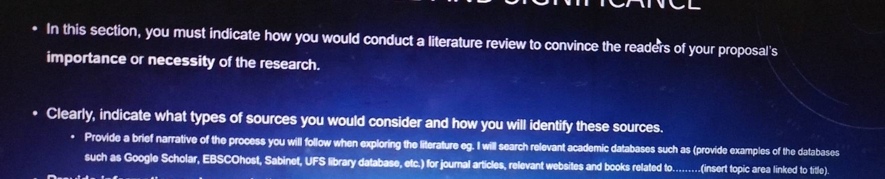 In this section, you must indicate how you would conduct a literature review to convince the readers of your proposal's 
importance or necessity of the research. 
Clearly, indicate what types of sources you would consider and how you will identify these sources. 
Provide a brief narrative of the process you will follow when exploring the literature eg. I will search relevant academic databases such as (provide examples of the databases 
such as Google Scholar, EBSCOhost, Sabinet, UFS library database, etc.) for journal articles, relevant websites and books related to.........(insert topic area linked to title)