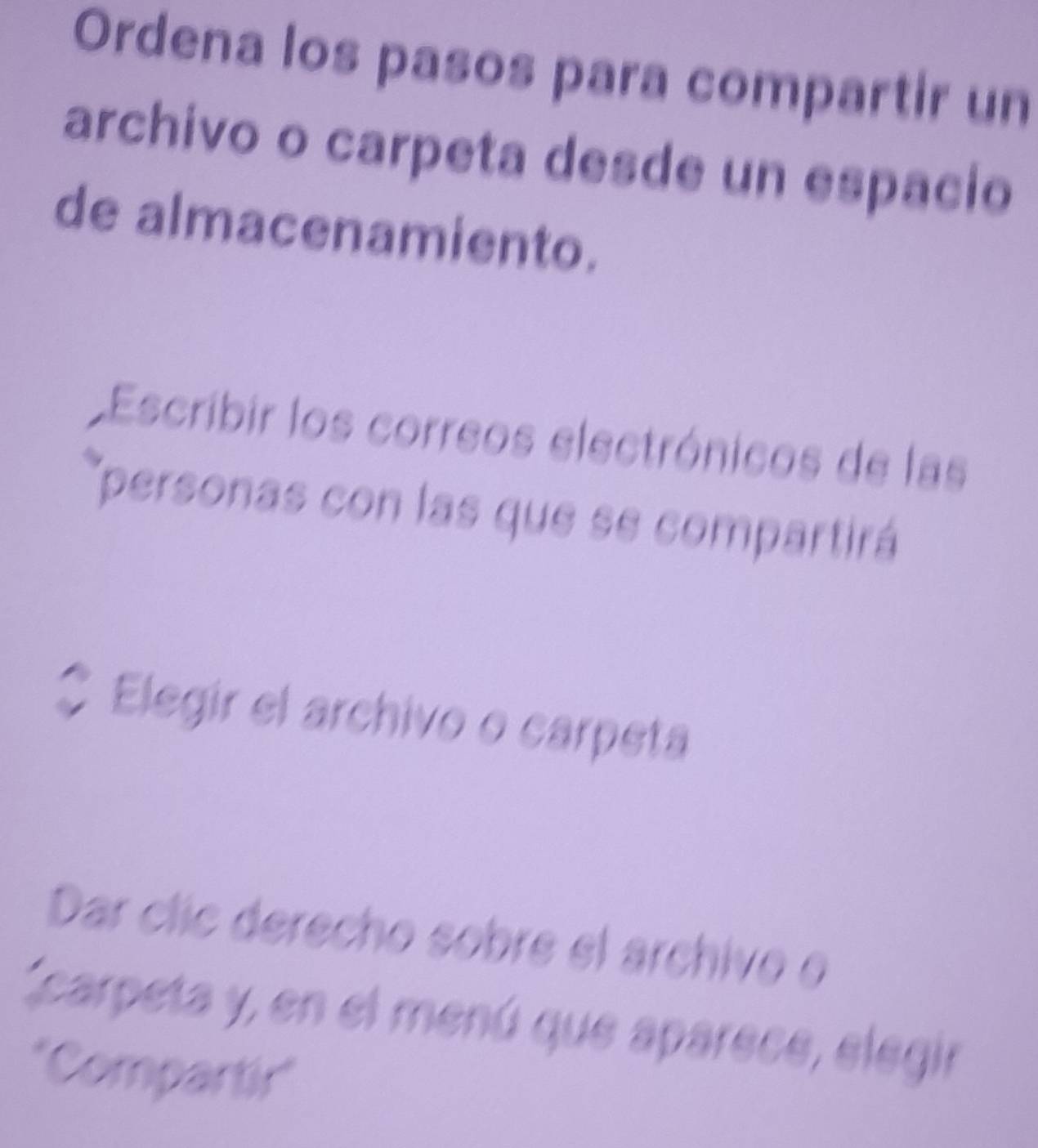 Ordena los pasos para compartir un 
archivo o carpeta desde un espacio 
de almacenamiento. 
Escribir los correos electrónicos de las 
'personas con las que se compartirá 
Elegir el archivo o carpeta 
Dar clic derecho sobre el árchivo e 
carpeta y, en el menú que aparece, elegir 
*Compartir