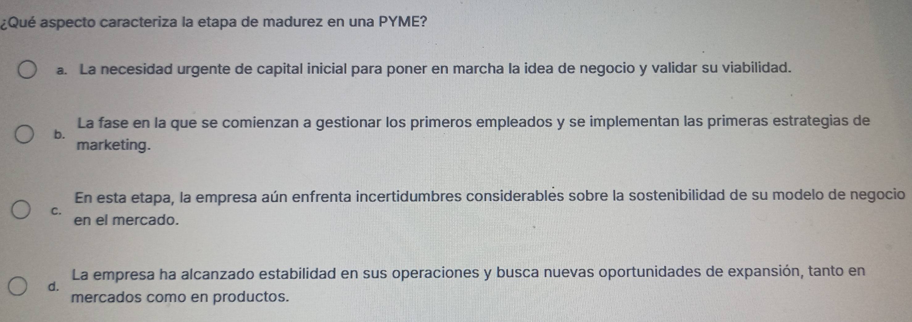 ¿Qué aspecto caracteriza la etapa de madurez en una PYME?
a. La necesidad urgente de capital inicial para poner en marcha la idea de negocio y validar su viabilidad.
La fase en la que se comienzan a gestionar los primeros empleados y se implementan las primeras estrategias de
b.
marketing.
En esta etapa, la empresa aún enfrenta incertidumbres considerables sobre la sostenibilidad de su modelo de negocio
C. en el mercado.
La empresa ha alcanzado estabilidad en sus operaciones y busca nuevas oportunidades de expansión, tanto en
d.
mercados como en productos.