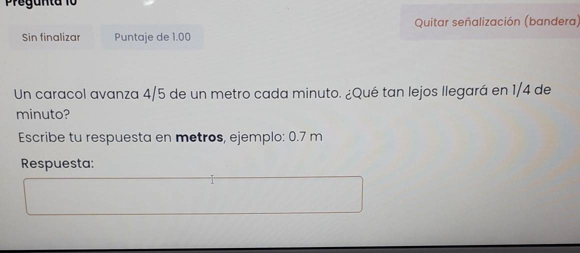 Pregunta 10 
Quitar señalización (bandera) 
Sin finalizar Puntaje de 1.00
Un caracol avanza 4/5 de un metro cada minuto. ¿Qué tan lejos llegará en 1/4 de 
minuto? 
Escribe tu respuesta en metros, ejemplo: 0.7 m
Respuesta: