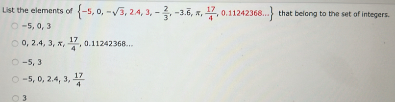 List the elements of  -5,0,-sqrt(3),2.4,3,- 2/3 ,-3.overline 6,π , 17/4 ,0.11242368... that belong to the set of integers.
-5, 0, 3
0, 2.4,3,π , 17/4 , ,0.11242368...
−5, 3
-5, 0, 2.4, 3,  17/4 
3