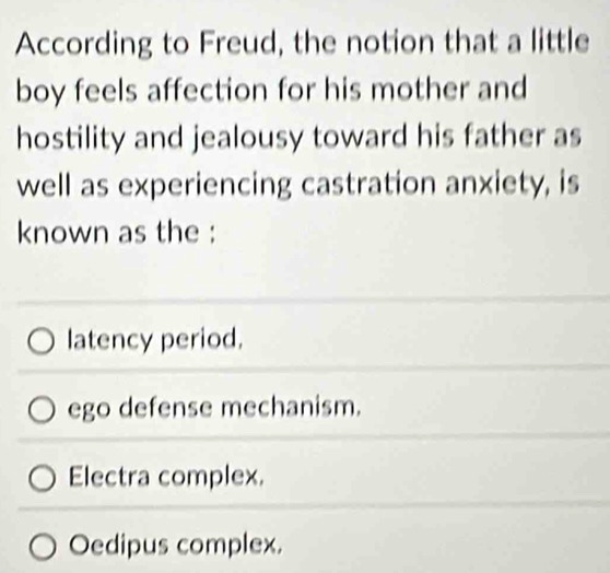 According to Freud, the notion that a little
boy feels affection for his mother and
hostility and jealousy toward his father as
well as experiencing castration anxiety, is
known as the :
latency period.
ego defense mechanism.
Electra complex.
Oedipus complex.