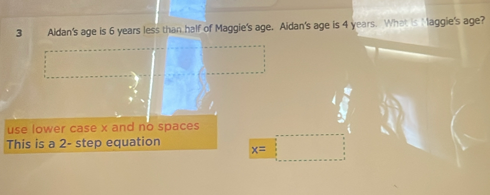 Aidan's age is 6 years less than half of Maggie's age. Aidan's age is 4 years. What is aggie's age? 
use lower case x and no spaces 
This is a 2 - step equation
x=□