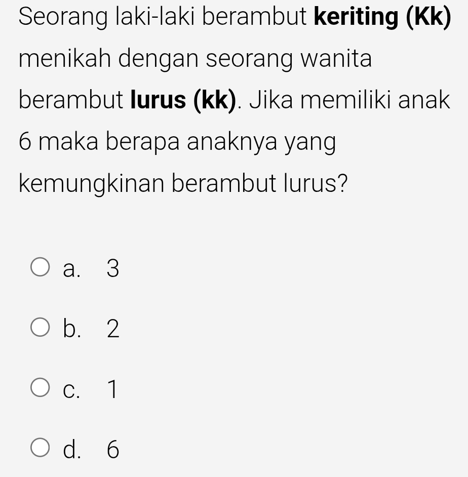 Seorang laki-laki berambut keriting (Kk)
menikah dengan seorang wanita
berambut Iurus (kk). Jika memiliki anak
6 maka berapa anaknya yang
kemungkinan berambut lurus?
a. 3
b. 2
c. 1
d. 6