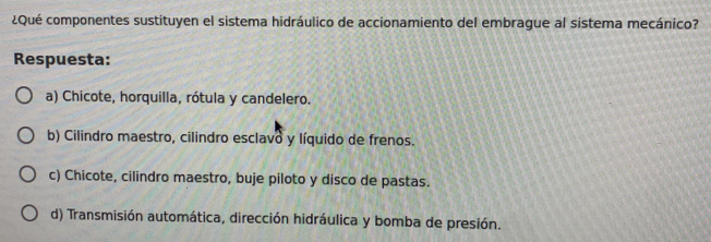 ¿Qué componentes sustituyen el sistema hidráulico de accionamiento del embrague al sistema mecánico?
Respuesta:
a) Chicote, horquilla, rótula y candelero.
b) Cilindro maestro, cilindro esclavo y líquido de frenos.
c) Chicote, cilindro maestro, buje piloto y disco de pastas.
d) Transmisión automática, dirección hidráulica y bomba de presión.