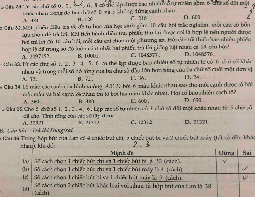 Từ các chữ số 0, 2, 3, 5, 6, 8 có thể lập được bao nhiều số tự nhiên gồm 6 chữ số đôi một
khác nhau trong đó hai chữ số 0 và 5 không đứng cạnh nhau.
A. 384 B. 120 C. 216 D. 600
* Câu 32.Một phiếu điều tra về đề tự học của học sinh gồm 10 câu hỏi trắc nghiệm, mỗi câu có bốn
lựa chọn để trả lời. Khi tiến hành điều tra, phiếu thu lại được coi là hợp lệ nếu người được
hỏi trả lời đủ 10 câu hỏi, mỗi câu chỉ chọn một phương án. Hỏi cần tối thiểu bao nhiêu phiếu
hợp lệ để trong số đó luôn có ít nhất hai phiếu trả lời giống hệt nhau cả 10 câu hỏi?
A. 2097152 . B. 10001. C. 1048577 . D. 1048576.
Câu 33.Từ các chữ số 1, 2, 3, 4, 5, 6 có thể lập được bao nhiêu số tự nhiên lẻ có 6 chữ số khác
nhau và trong mỗi số đó tổng của ba chữ số đầu lớn hơn tổng của ba chữ số cuối một đơn vị
A. 32. B. 72 . C. 36 . D. 24 .
Câu 34.Tô màu các cạnh của hình vuông ABCD bởi 6 màu khác nhau sao cho mỗi cạnh được tô bởi
một màu và hai cạnh kề nhau thì tô bởi hai màu khác nhau. Hỏi có bao nhiêu cách tô?
A. 360. B. 480 . C. 600 . D. 630 .
* Câu 35.Cho 5 chữ số 1, 2, 3, 4, 6. Lập các số tự nhiên có 3 chữ số đôi một khác nhau từ 5 chữ số
đã cho. Tính tổng của các số lập được.
A. 12321 B. 21312 C. 12312 D. 21321
B. Câu hỏi - Trả lời Đúng/sai
Câu 36.Trong hộp bút của Lan có 4 chiếc bút chì, 5 chiếc bút bi và 2 chiếc bút máy (tất cả đều khác
nhau), khi đó: