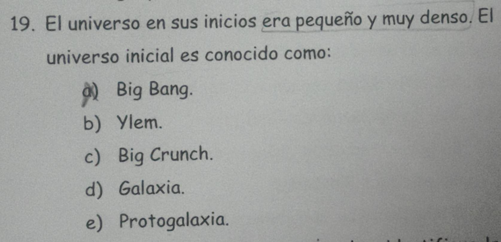 El universo en sus inicios era pequeño y muy denso. El
universo inicial es conocido como:
a) Big Bang.
b) Ylem.
c) Big Crunch.
d) Galaxia.
e) Protogalaxia.