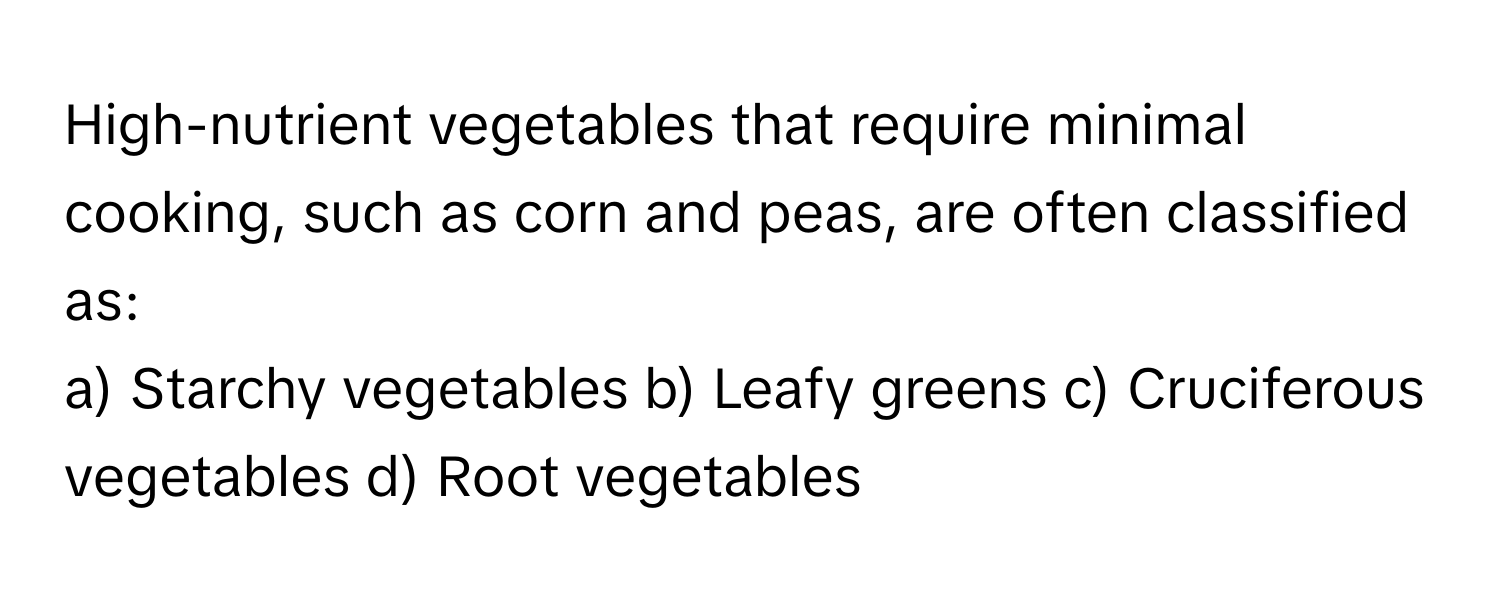 High-nutrient vegetables that require minimal cooking, such as corn and peas, are often classified as:

a) Starchy vegetables b) Leafy greens c) Cruciferous vegetables d) Root vegetables