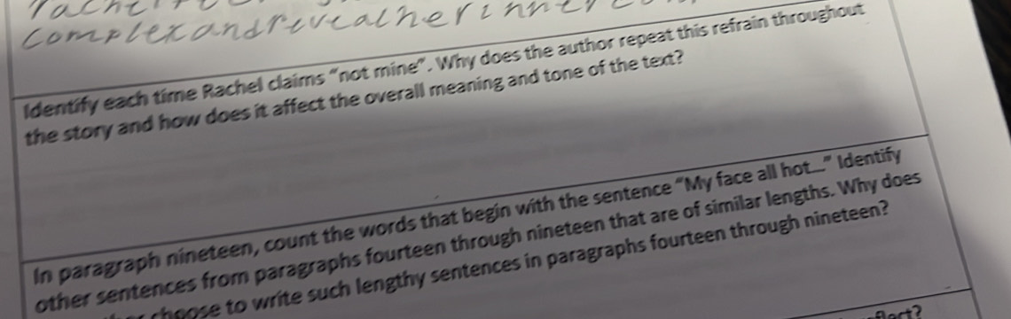 ldentify each time Rachel claims “not mine”. Why does the author repeat this refrain throughout 
the story and how does it affect the overall meaning and tone of the text? 
In paragraph nineteen, count the words that begin with the sentence “My face all hot...” Identify 
other sentences from paragraphs fourteen through nineteen that are of similar lengths. Why does 
hnose to write such lengthy sentences in paragraphs fourteen through nineteen? 
lact